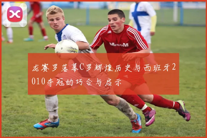 龙赛罗落幕C罗辉煌历史与西班牙2010夺冠的巧合与启示