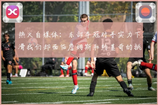 热火自媒体：东部夺冠对手实力下滑我们却面临詹姆斯和约基奇的挑战