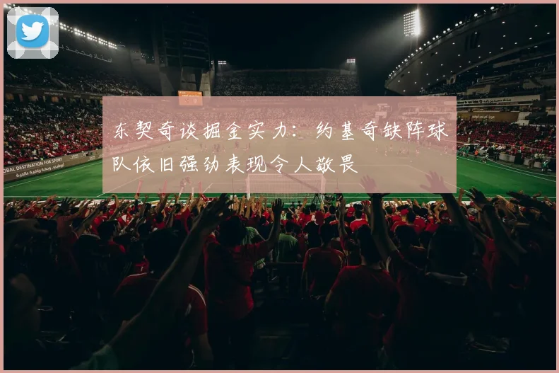 东契奇谈掘金实力：约基奇缺阵球队依旧强劲表现令人敬畏
