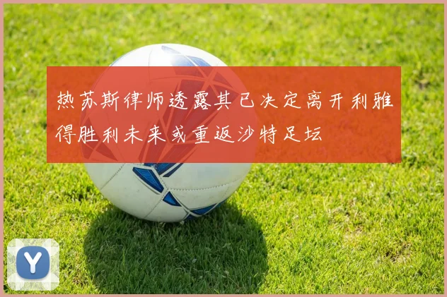 热苏斯律师透露其已决定离开利雅得胜利未来或重返沙特足坛
