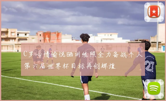 C罗心情愉悦晒训练照全力备战个人第六届世界杯目标再创辉煌