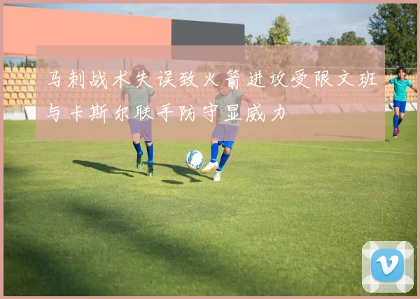 马刺战术失误致火箭进攻受限文班与卡斯尔联手防守显威力