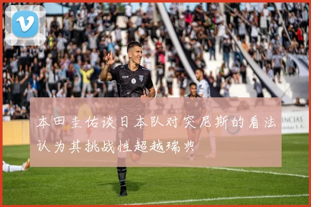 本田圭佑谈日本队对突尼斯的看法认为其挑战性超越瑞典