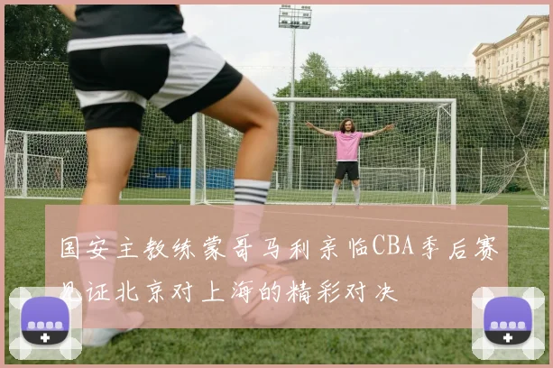 国安主教练蒙哥马利亲临CBA季后赛见证北京对上海的精彩对决