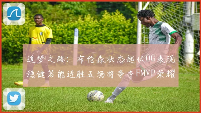 追梦之路：布伦森状态起伏OG表现稳健若能连胜五场将争夺FMVP荣耀
