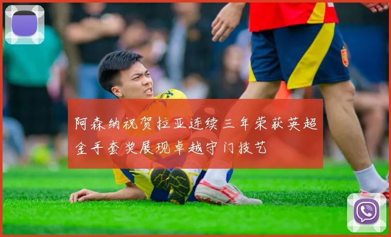 阿森纳祝贺拉亚连续三年荣获英超金手套奖展现卓越守门技艺
