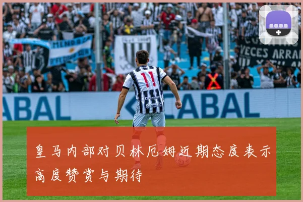 皇马内部对贝林厄姆近期态度表示高度赞赏与期待