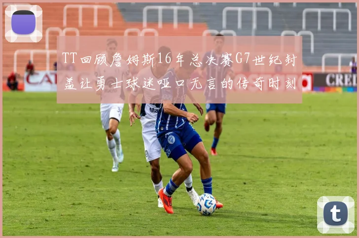 TT回顾詹姆斯16年总决赛G7世纪封盖让勇士球迷哑口无言的传奇时刻