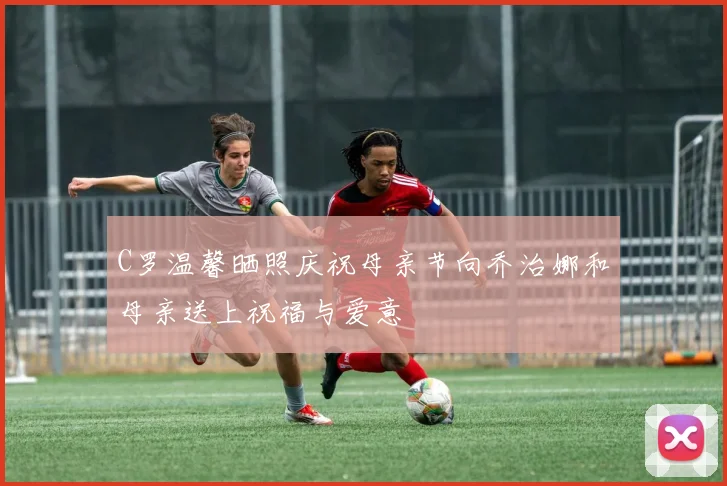 C罗温馨晒照庆祝母亲节向乔治娜和母亲送上祝福与爱意