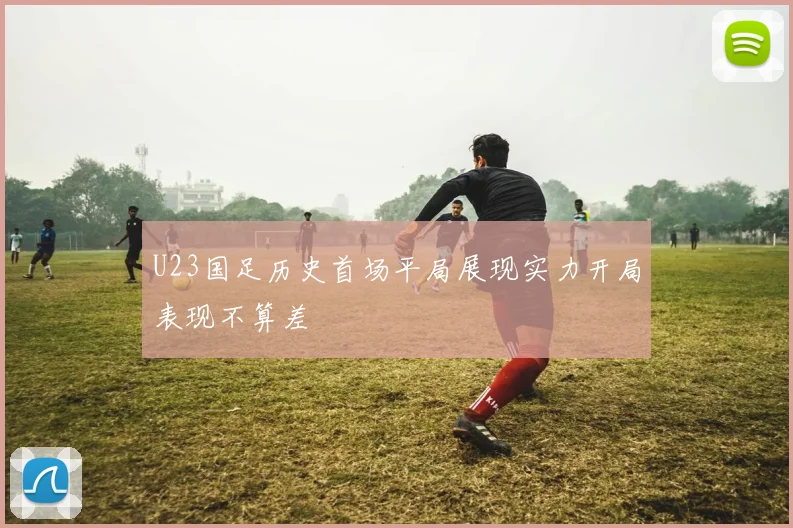 U23国足历史首场平局展现实力开局表现不算差