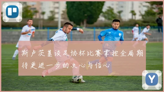 斯卢茨基谈足协杯比赛掌控全局期待更进一步的决心与信心
