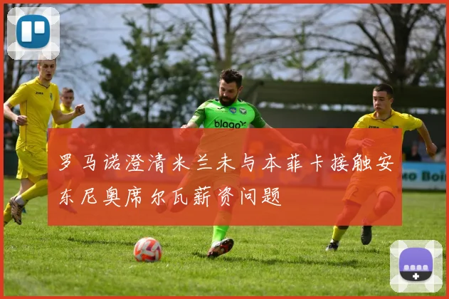 罗马诺澄清米兰未与本菲卡接触安东尼奥席尔瓦薪资问题