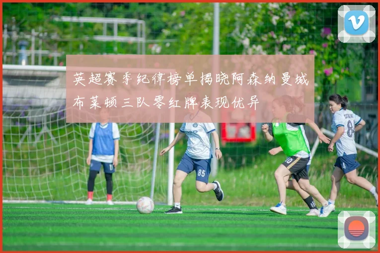 英超赛季纪律榜单揭晓阿森纳曼城布莱顿三队零红牌表现优异