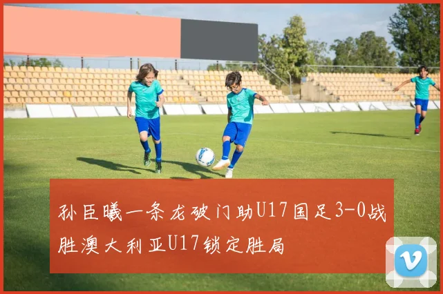孙臣曦一条龙破门助U17国足3-0战胜澳大利亚U17锁定胜局