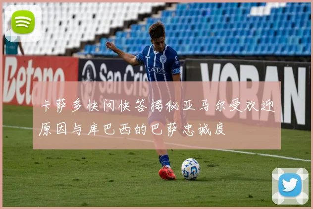 卡萨多快问快答揭秘亚马尔受欢迎原因与库巴西的巴萨忠诚度