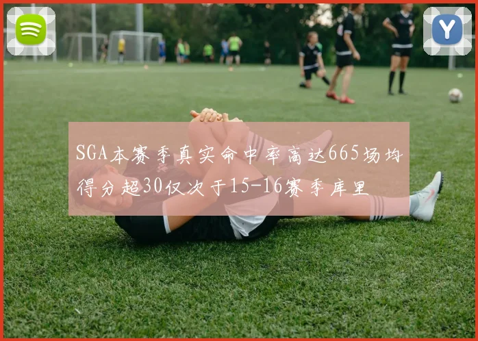 SGA本赛季真实命中率高达665场均得分超30仅次于15-16赛季库里
