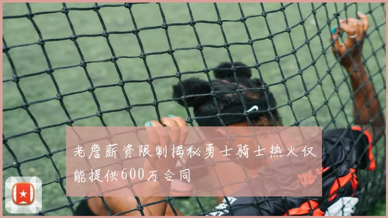 老詹薪资限制揭秘勇士骑士热火仅能提供600万合同