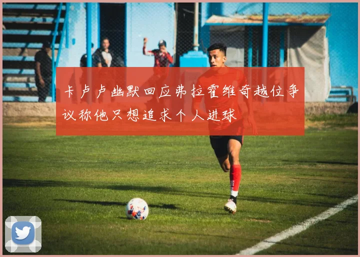 卡卢卢幽默回应弗拉霍维奇越位争议称他只想追求个人进球