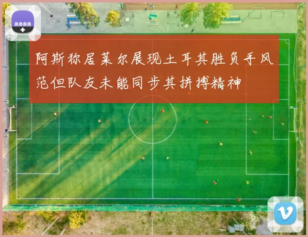 阿斯称居莱尔展现土耳其胜负手风范但队友未能同步其拼搏精神
