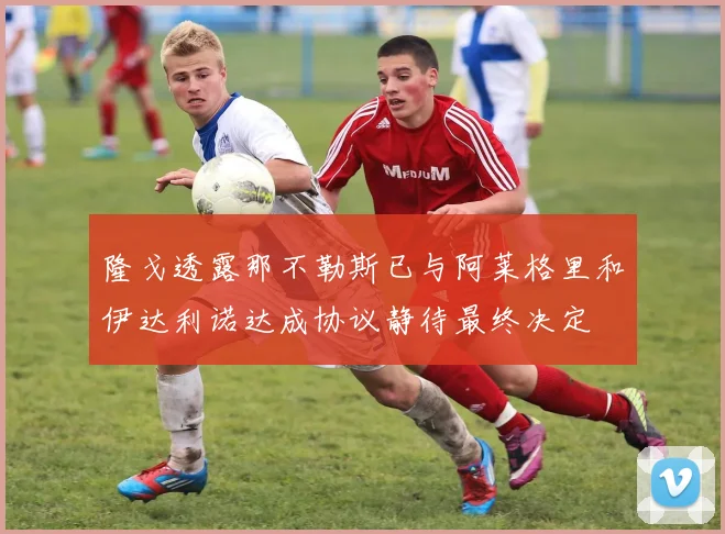 隆戈透露那不勒斯已与阿莱格里和伊达利诺达成协议静待最终决定