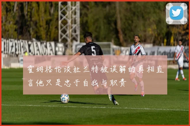 霍姆格伦谈杜兰特被误解的真相直言他只是忠于自我与职责