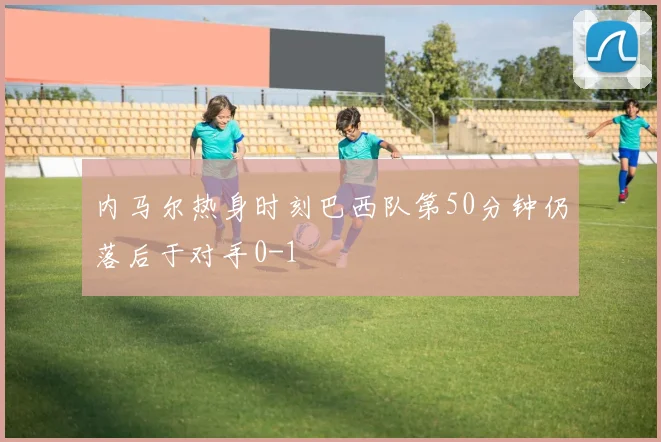 内马尔热身时刻巴西队第50分钟仍落后于对手0-1