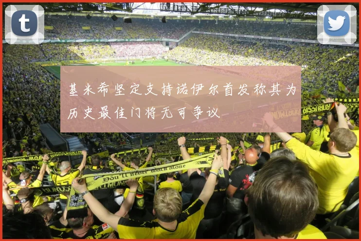 基米希坚定支持诺伊尔首发称其为历史最佳门将无可争议